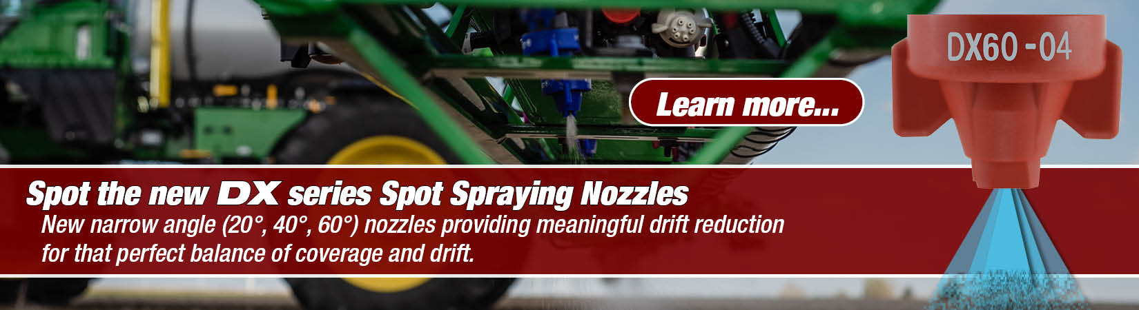 COMBO-JET DX series spot spraying narrow angle nozzles are used for see and spray applications with either green on green or green on brown applications, available in 20° 40° and 60° in a variety of sizes.